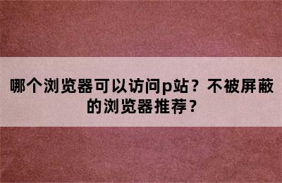 哪个浏览器可以访问p站？不被屏蔽的浏览器推荐？