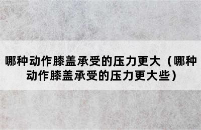 哪种动作膝盖承受的压力更大（哪种动作膝盖承受的压力更大些）