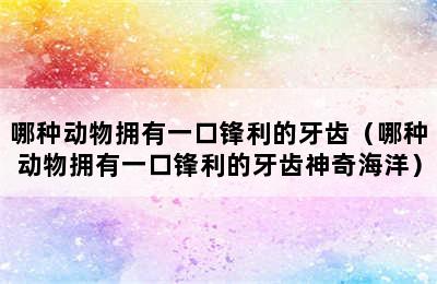 哪种动物拥有一口锋利的牙齿（哪种动物拥有一口锋利的牙齿神奇海洋）