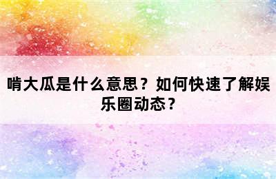 啃大瓜是什么意思？如何快速了解娱乐圈动态？