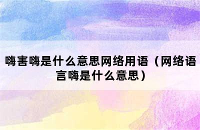 嗨害嗨是什么意思网络用语（网络语言嗨是什么意思）