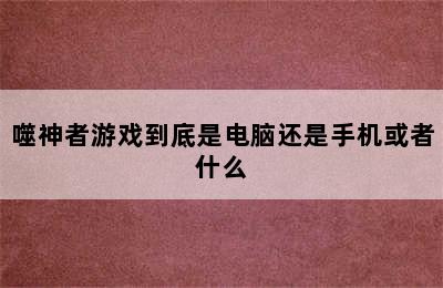 噬神者游戏到底是电脑还是手机或者什么