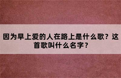 因为早上爱的人在路上是什么歌？这首歌叫什么名字？