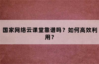 国家网络云课堂靠谱吗？如何高效利用？