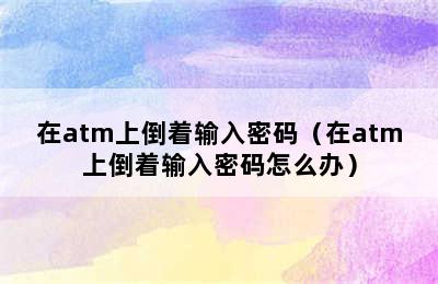 在atm上倒着输入密码（在atm上倒着输入密码怎么办）