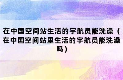 在中国空间站生活的宇航员能洗澡（在中国空间站里生活的宇航员能洗澡吗）