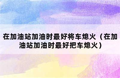 在加油站加油时最好将车熄火（在加油站加油时最好把车熄火）