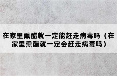 在家里熏醋就一定能赶走病毒吗（在家里熏醋就一定会赶走病毒吗）