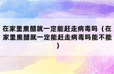 在家里熏醋就一定能赶走病毒吗（在家里熏醋就一定能赶走病毒吗能不能）