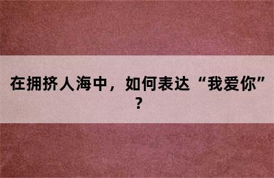 在拥挤人海中，如何表达“我爱你”？