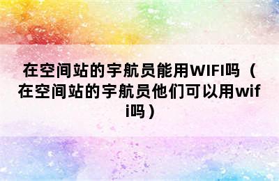 在空间站的宇航员能用WIFI吗（在空间站的宇航员他们可以用wifi吗）