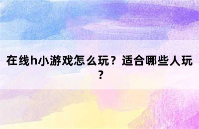 在线h小游戏怎么玩？适合哪些人玩？