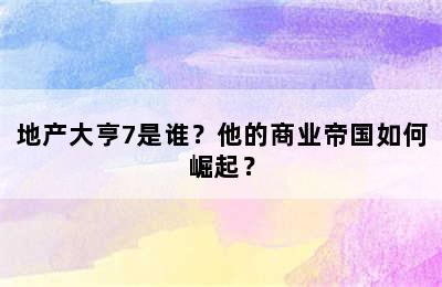 地产大亨7是谁？他的商业帝国如何崛起？