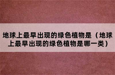 地球上最早出现的绿色植物是（地球上最早出现的绿色植物是哪一类）