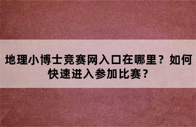 地理小博士竞赛网入口在哪里？如何快速进入参加比赛？