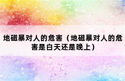 地磁暴对人的危害（地磁暴对人的危害是白天还是晚上）