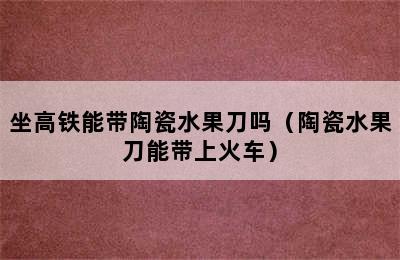 坐高铁能带陶瓷水果刀吗（陶瓷水果刀能带上火车）