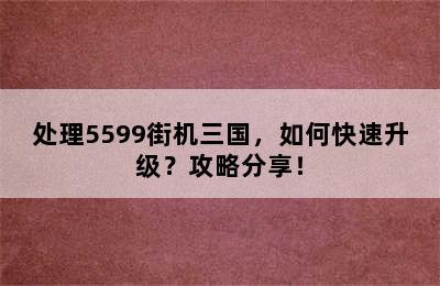 处理5599街机三国，如何快速升级？攻略分享！