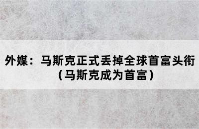 外媒：马斯克正式丢掉全球首富头衔（马斯克成为首富）