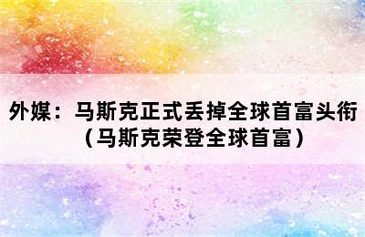 外媒：马斯克正式丢掉全球首富头衔（马斯克荣登全球首富）