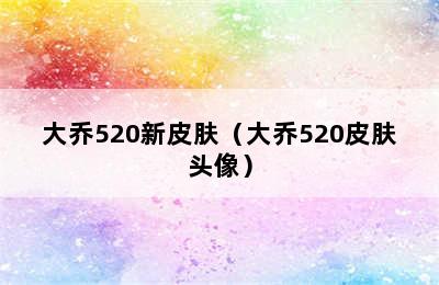 大乔520新皮肤（大乔520皮肤头像）