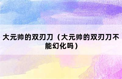 大元帅的双刃刀（大元帅的双刃刀不能幻化吗）