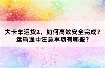 大卡车运货2，如何高效安全完成？运输途中注意事项有哪些？