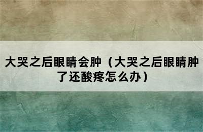 大哭之后眼睛会肿（大哭之后眼睛肿了还酸疼怎么办）