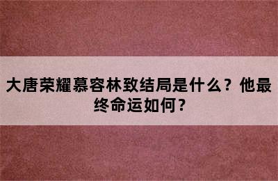 大唐荣耀慕容林致结局是什么？他最终命运如何？