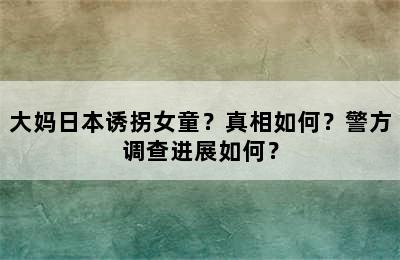 大妈日本诱拐女童？真相如何？警方调查进展如何？