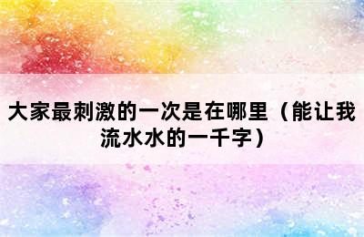 大家最刺激的一次是在哪里（能让我流水水的一千字）