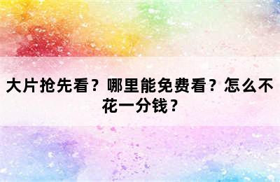 大片抢先看？哪里能免费看？怎么不花一分钱？