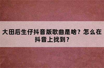 大田后生仔抖音版歌曲是啥？怎么在抖音上找到？