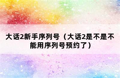 大话2新手序列号（大话2是不是不能用序列号预约了）