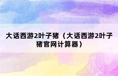 大话西游2叶子猪（大话西游2叶子猪官网计算器）