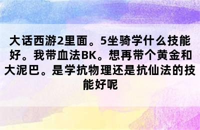 大话西游2里面。5坐骑学什么技能好。我带血法BK。想再带个黄金和大泥巴。是学抗物理还是抗仙法的技能好呢