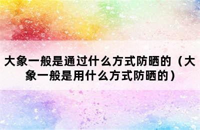 大象一般是通过什么方式防晒的（大象一般是用什么方式防晒的）