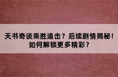 天书奇谈乘胜追击？后续剧情揭秘！如何解锁更多精彩？