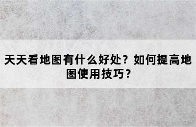 天天看地图有什么好处？如何提高地图使用技巧？