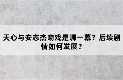 天心与安志杰吻戏是哪一幕？后续剧情如何发展？