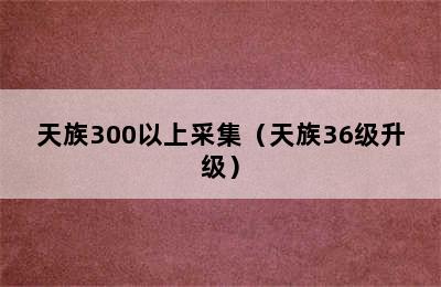 天族300以上采集（天族36级升级）