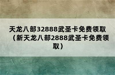 天龙八部32888武圣卡免费领取（新天龙八部2888武圣卡免费领取）