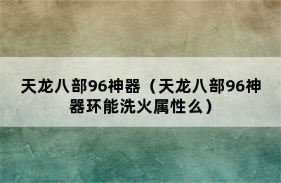 天龙八部96神器（天龙八部96神器环能洗火属性么）