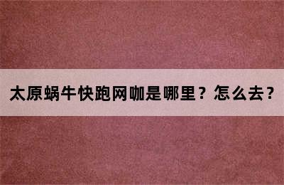 太原蜗牛快跑网咖是哪里？怎么去？