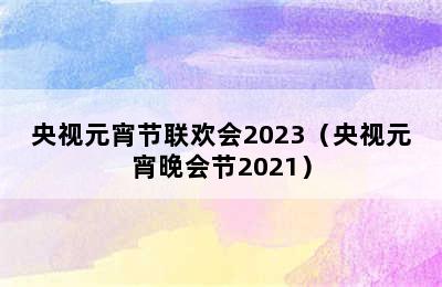 央视元宵节联欢会2023（央视元宵晚会节2021）