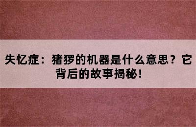 失忆症：猪猡的机器是什么意思？它背后的故事揭秘！