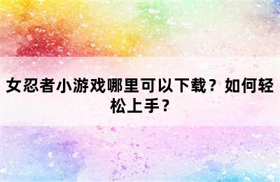 女忍者小游戏哪里可以下载？如何轻松上手？