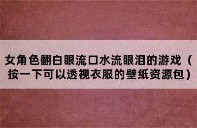 女角色翻白眼流口水流眼泪的游戏（按一下可以透视衣服的壁纸资源包）