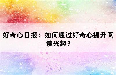 好奇心日报：如何通过好奇心提升阅读兴趣？