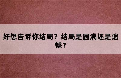 好想告诉你结局？结局是圆满还是遗憾？